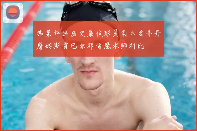 弗莱评选历史最佳球员前六名乔丹詹姆斯贾巴尔邓肯魔术师科比
