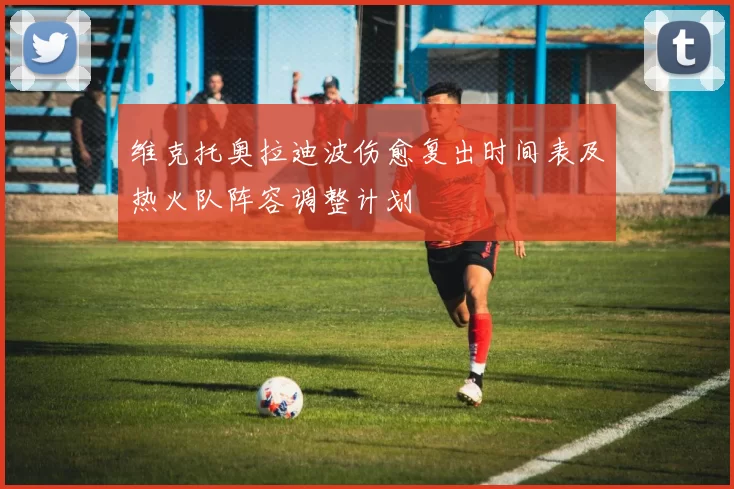 维克托奥拉迪波伤愈复出时间表及热火队阵容调整计划