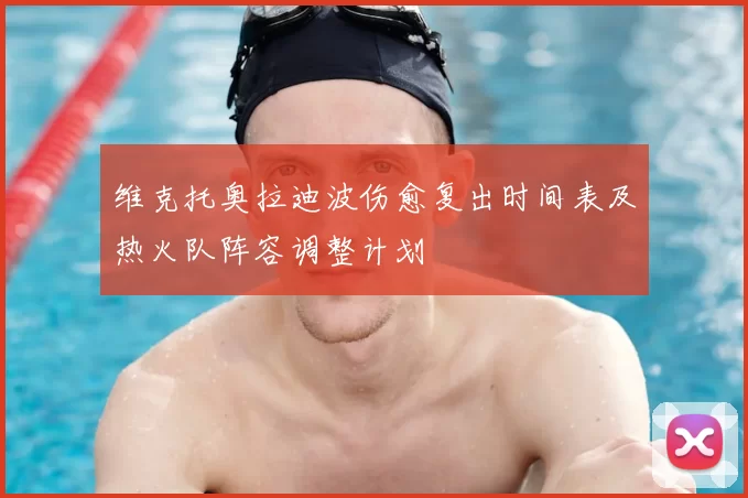 维克托奥拉迪波伤愈复出时间表及热火队阵容调整计划