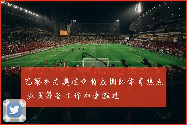 巴黎举办奥运会将成国际体育焦点 法国筹备工作加速推进