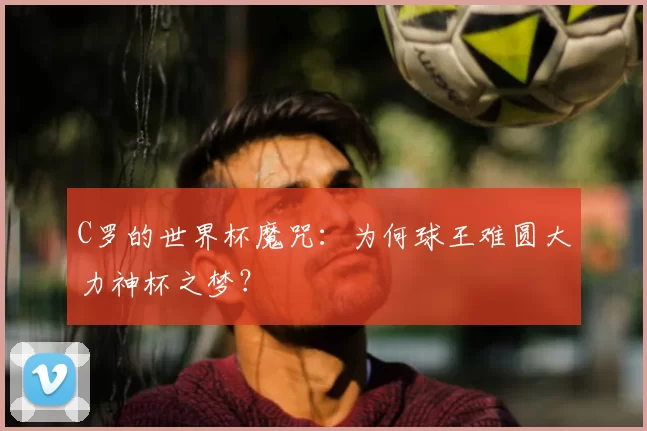 C罗的世界杯魔咒:为何球王难圆大力神杯之梦?