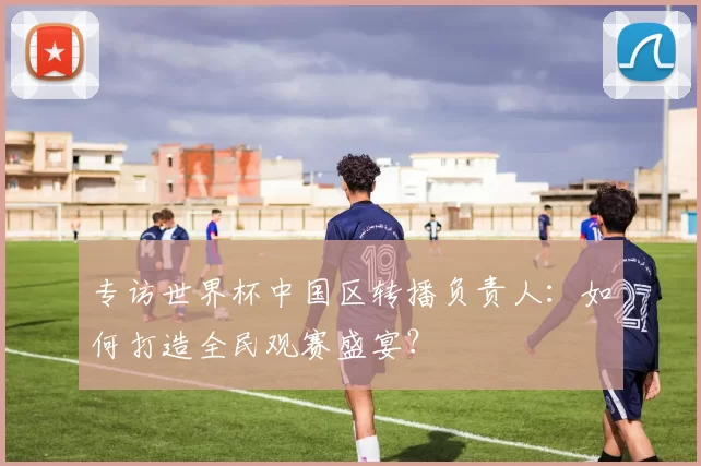 专访世界杯中国区转播负责人:如何打造全民观赛盛宴?