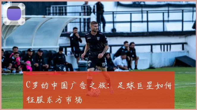 C罗的中国广告之旅:足球巨星如何征服东方市场