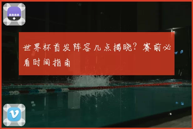 世界杯首发阵容几点揭晓？赛前必看时间指南