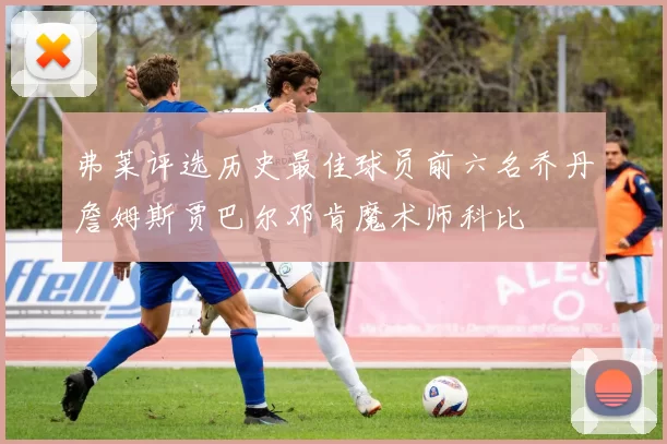 弗莱评选历史最佳球员前六名乔丹詹姆斯贾巴尔邓肯魔术师科比