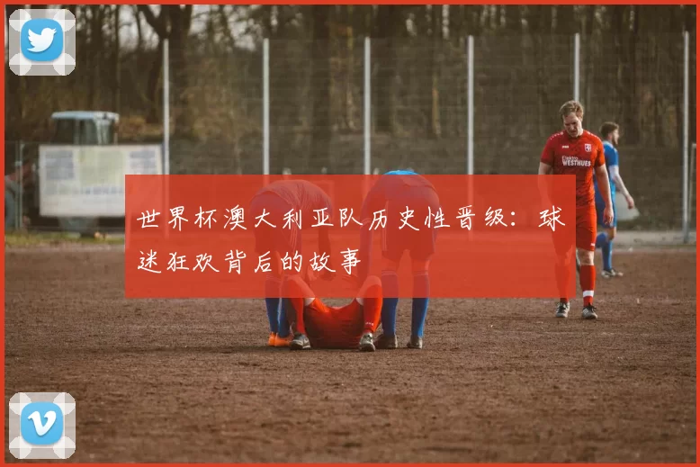 世界杯澳大利亚队历史性晋级：球迷狂欢背后的故事