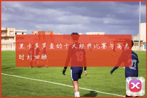 里卡多罗查的十大经典比赛与高光时刻回顾