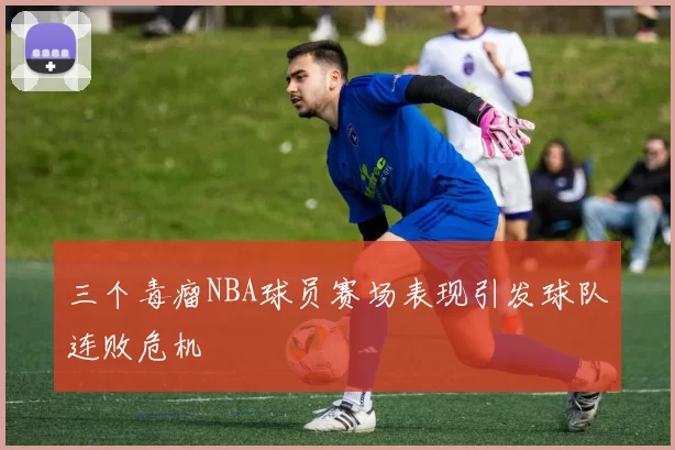 三个毒瘤NBA球员赛场表现引发球队连败危机