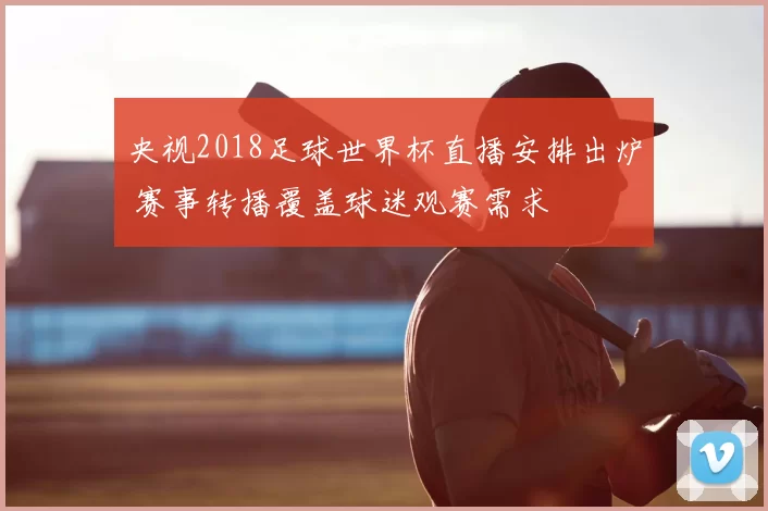 央视2018足球世界杯直播安排出炉 赛事转播覆盖球迷观赛需求
