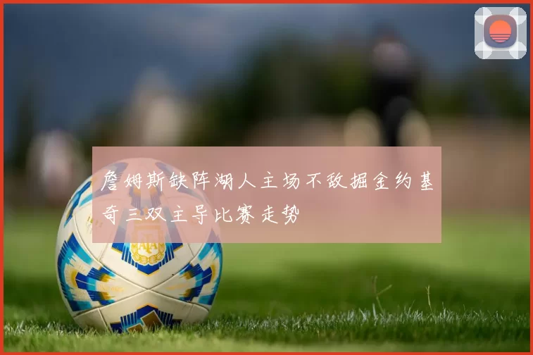 詹姆斯缺阵湖人主场不敌掘金约基奇三双主导比赛走势