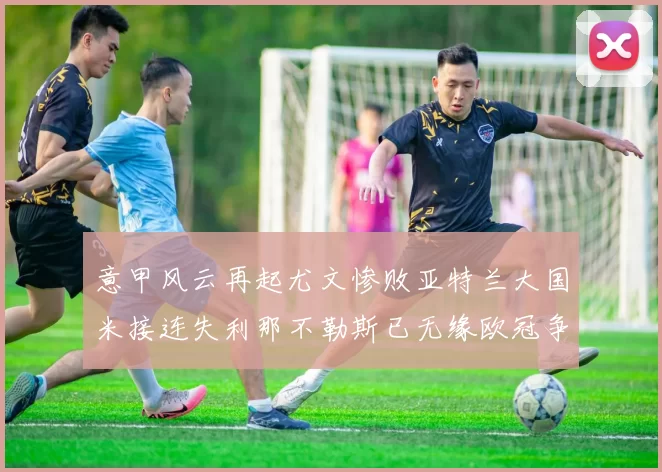 意甲风云再起尤文惨败亚特兰大国米接连失利那不勒斯已无缘欧冠争夺