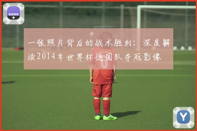 一张照片背后的战术胜利：深度解读2014年世界杯德国队夺冠影像