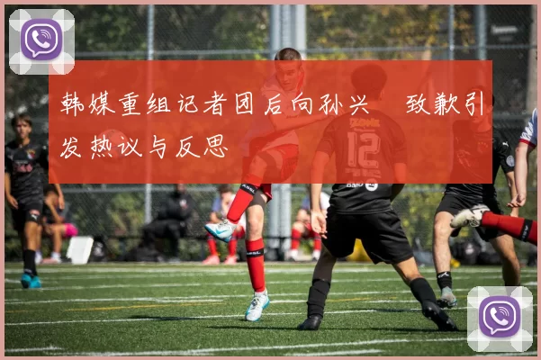 韩媒重组记者团后向孙兴慜致歉引发热议与反思