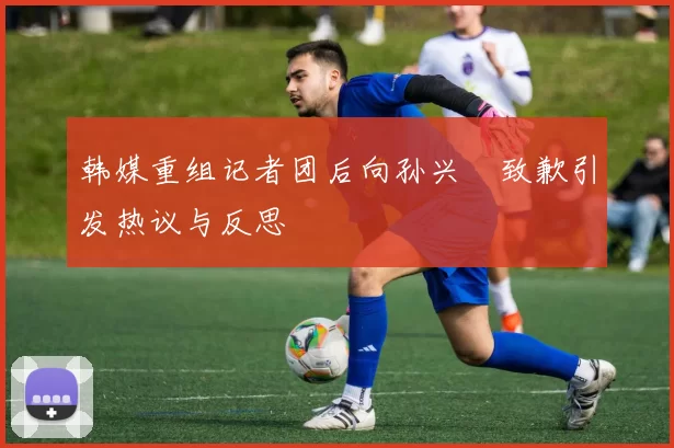 韩媒重组记者团后向孙兴慜致歉引发热议与反思