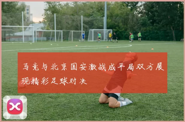 马竞与北京国安激战成平局双方展现精彩足球对决