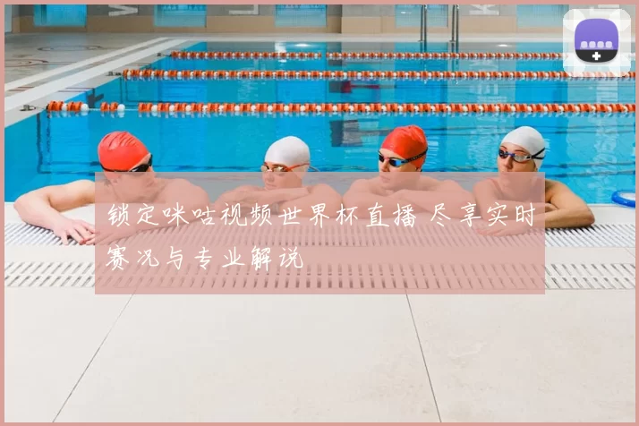 锁定咪咕视频世界杯直播 尽享实时赛况与专业解说