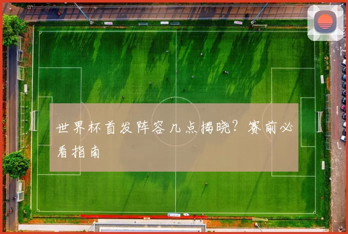 世界杯首发阵容几点揭晓？赛前必看指南