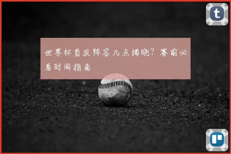 世界杯首发阵容几点揭晓？赛前必看时间指南