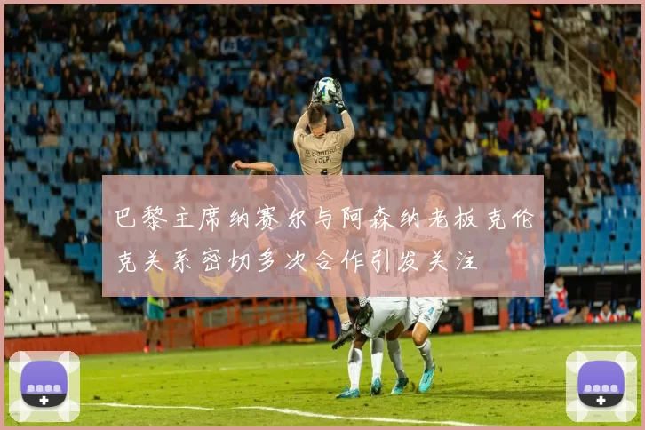 巴黎主席纳赛尔与阿森纳老板克伦克关系密切多次合作引发关注