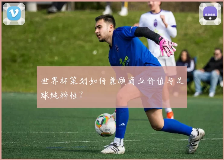 世界杯策划如何兼顾商业价值与足球纯粹性?
