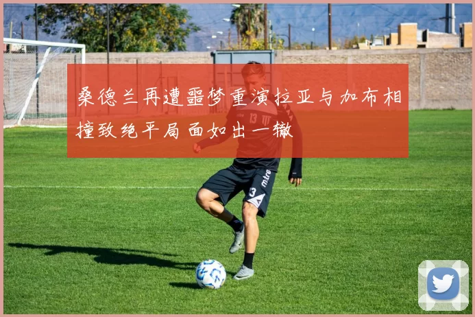 桑德兰再遭噩梦重演拉亚与加布相撞致绝平局面如出一辙