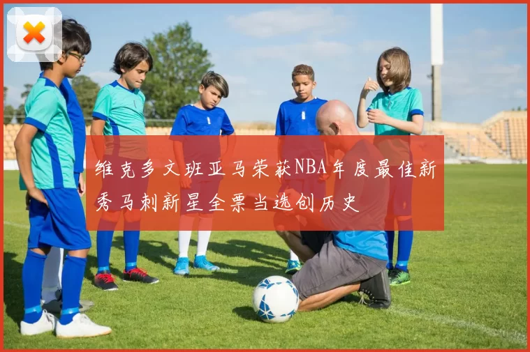 维克多文班亚马荣获NBA年度最佳新秀马刺新星全票当选创历史