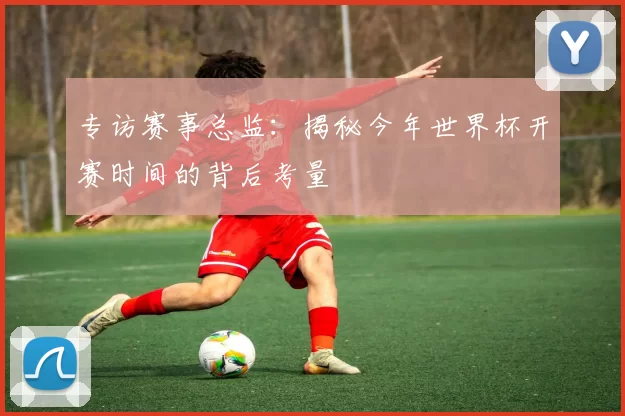 专访赛事总监:揭秘今年世界杯开赛时间的背后考量