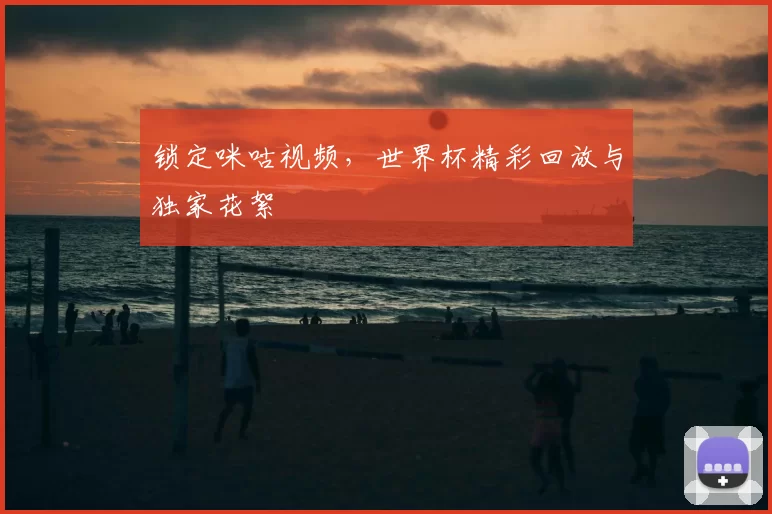 锁定咪咕视频,世界杯精彩回放与独家花絮