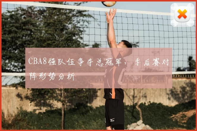 CBA8强队伍争夺总冠军，季后赛对阵形势分析
