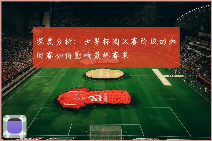深度分析:世界杯淘汰赛阶段的加时赛如何影响最终赛果
