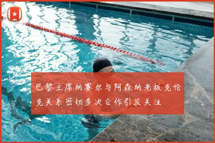 巴黎主席纳赛尔与阿森纳老板克伦克关系密切多次合作引发关注