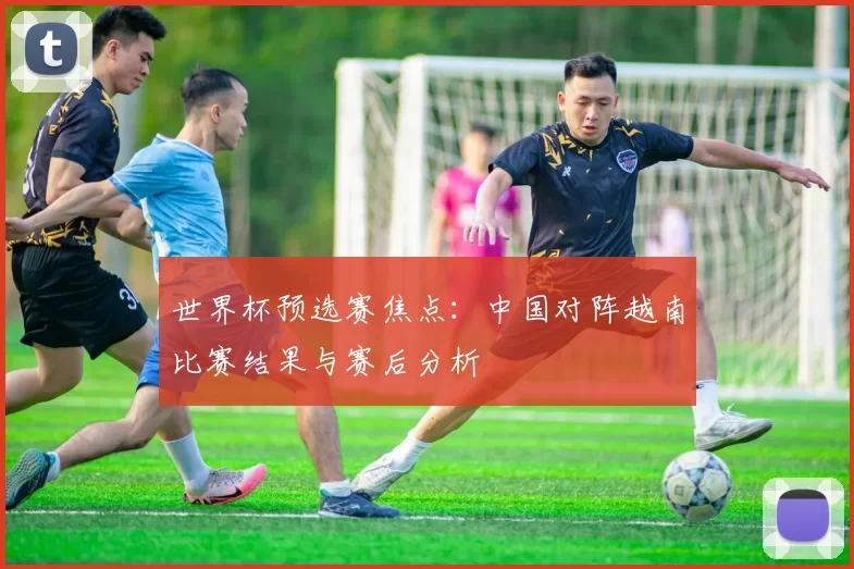 世界杯预选赛焦点:中国对阵越南比赛结果与赛后分析