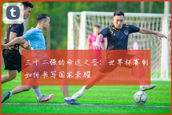 三十二强的命运之签：世界杯赛制如何书写国家荣耀