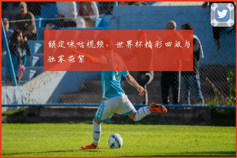 锁定咪咕视频，世界杯精彩回放与独家花絮