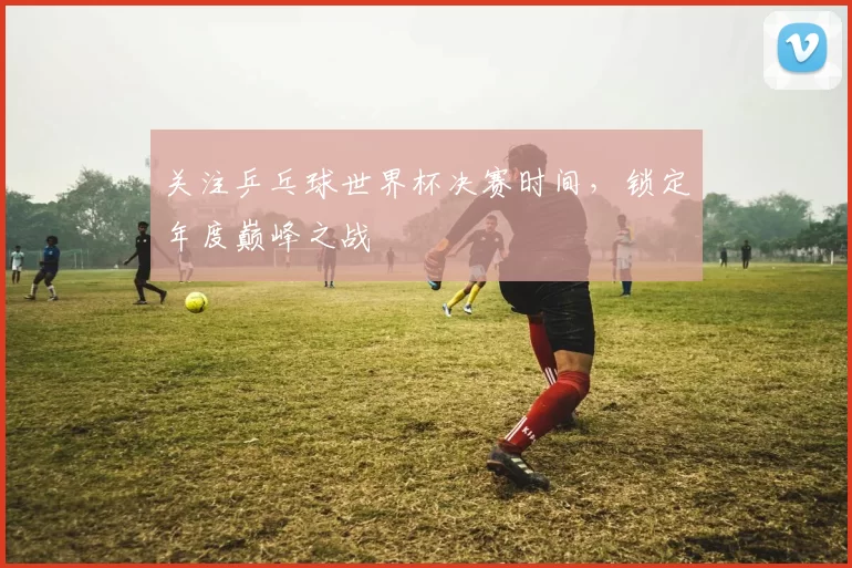 关注乒乓球世界杯决赛时间,锁定年度巅峰之战