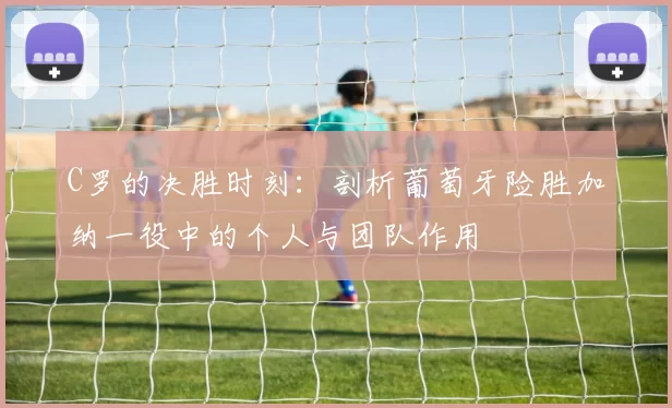 C罗的决胜时刻：剖析葡萄牙险胜加纳一役中的个人与团队作用
