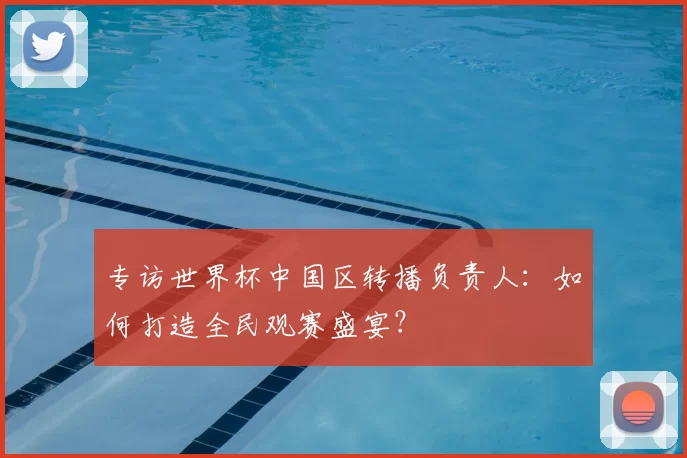 专访世界杯中国区转播负责人:如何打造全民观赛盛宴?