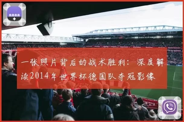 一张照片背后的战术胜利:深度解读2014年世界杯德国队夺冠影像